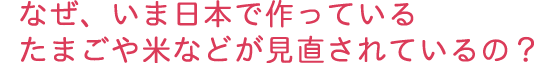 なぜ、いま日本で作っているたまごや米などが見直されているの？