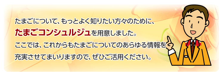 たまごについて、もっとよく知りたい方々のために、たまごコンシュルジュを用意しました。
ここでは、これからもたまごについてのあらゆる情報を充実させてまいりますので、ぜひご活用ください。