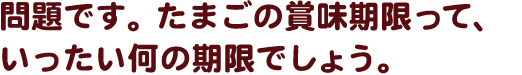 再確認です。たまごの賞味期限って、いったい何の期限でしょう。